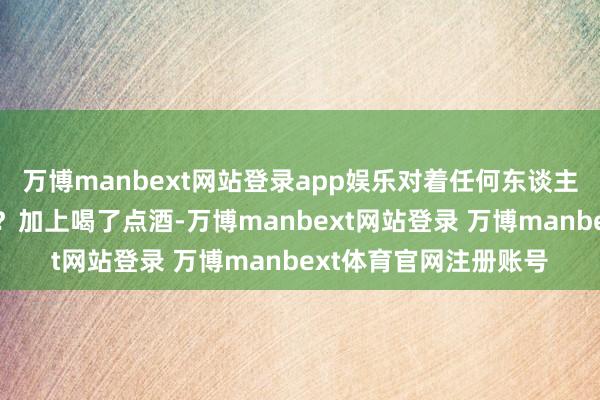 万博manbext网站登录app娱乐对着任何东谈主也不成用这魄力不是？加上喝了点酒-万博manbext网站登录 万博manbext体育官网注册账号