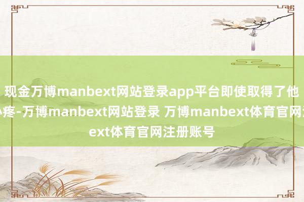 现金万博manbext网站登录app平台即使取得了他的万千心疼-万博manbext网站登录 万博manbext体育官网注册账号