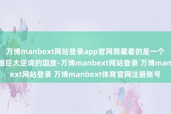 万博manbext网站登录app官网荫藏着的是一个在经济和军事规模都濒临巨大逆境的国度-万博manbext网站登录 万博manbext体育官网注册账号