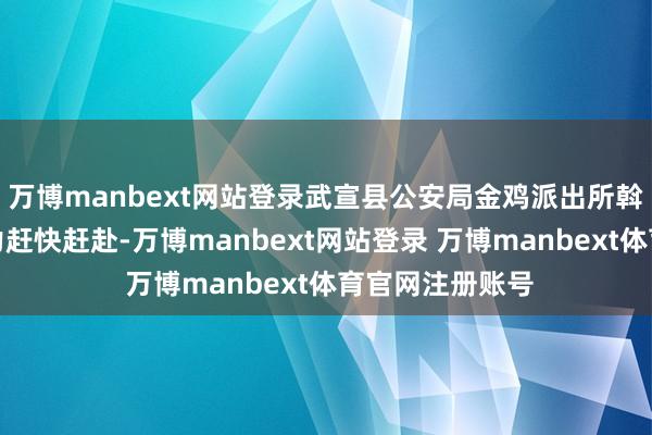 万博manbext网站登录武宣县公安局金鸡派出所斡旋防暴大队警力赶快赶赴-万博manbext网站登录 万博manbext体育官网注册账号