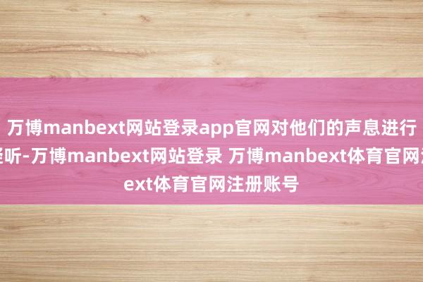 万博manbext网站登录app官网对他们的声息进行密致的凝听-万博manbext网站登录 万博manbext体育官网注册账号