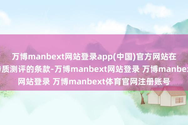 万博manbext网站登录app(中国)官方网站在现场审查时对办事特质测评的条款-万博manbext网站登录 万博manbext体育官网注册账号