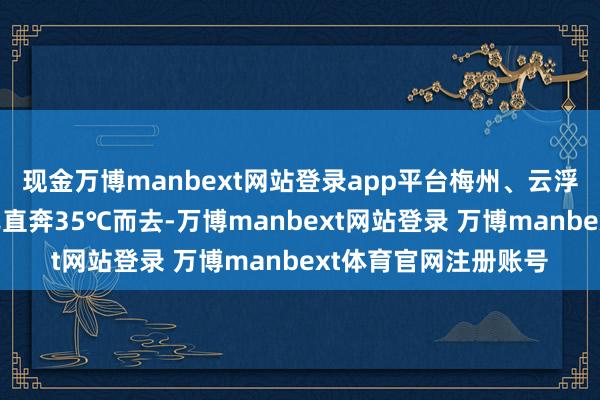 现金万博manbext网站登录app平台梅州、云浮等地昨日最高气温已直奔35℃而去-万博manbext网站登录 万博manbext体育官网注册账号