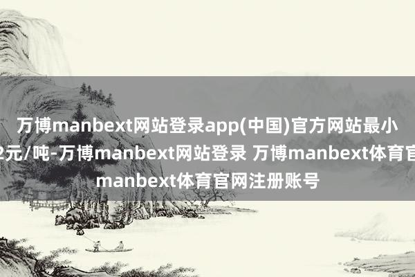 万博manbext网站登录app(中国)官方网站最小变动价位是2元/吨-万博manbext网站登录 万博manbext体育官网注册账号