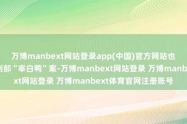 万博manbext网站登录app(中国)官方网站也即是攀扯出了自后的刑部“宰白鸭”案-万博manbext网站登录 万博manbext体育官网注册账号