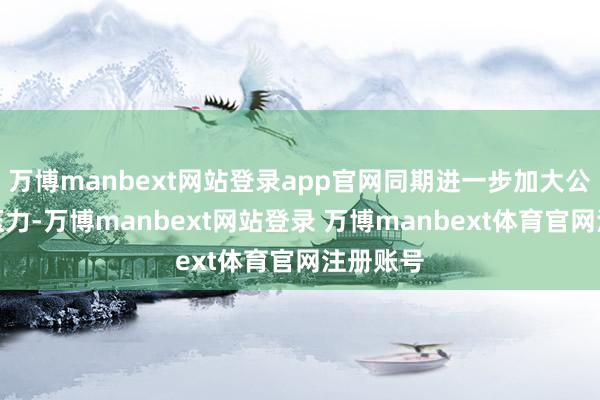 万博manbext网站登录app官网同期进一步加大公司资金压力-万博manbext网站登录 万博manbext体育官网注册账号