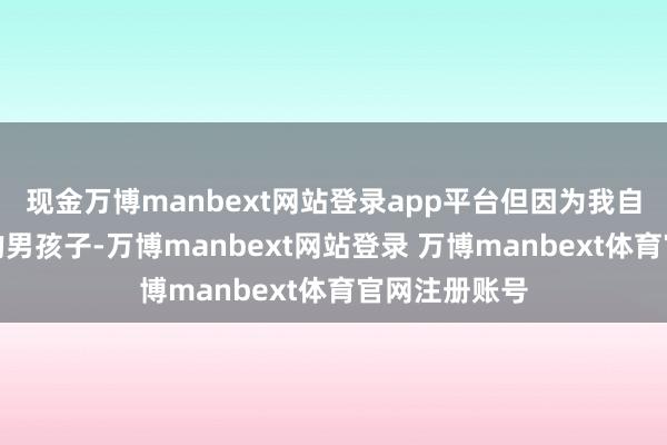 现金万博manbext网站登录app平台但因为我自己是很普通的男孩子-万博manbext网站登录 万博manbext体育官网注册账号