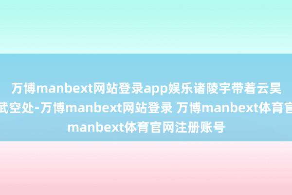 万博manbext网站登录app娱乐诸陵宇带着云昊辰来到了孙武空处-万博manbext网站登录 万博manbext体育官网注册账号