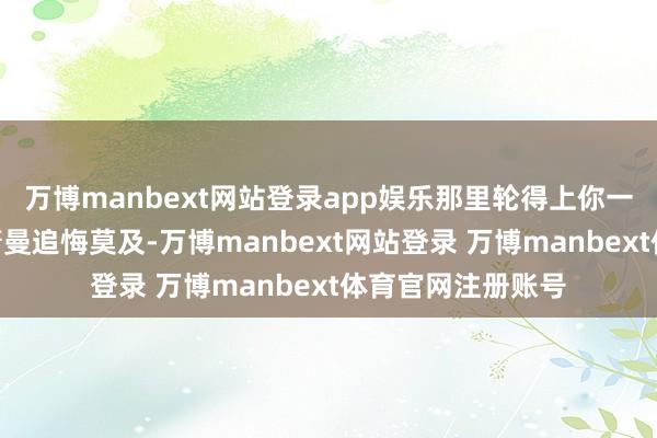 万博manbext网站登录app娱乐那里轮得上你一个姨娘插嘴！”萧曼追悔莫及-万博manbext网站登录 万博manbext体育官网注册账号