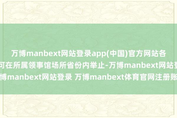 万博manbext网站登录app(中国)官方网站各领事馆责任主谈主员只可在所属领事馆场所省份内举止-万博manbext网站登录 万博manbext体育官网注册账号