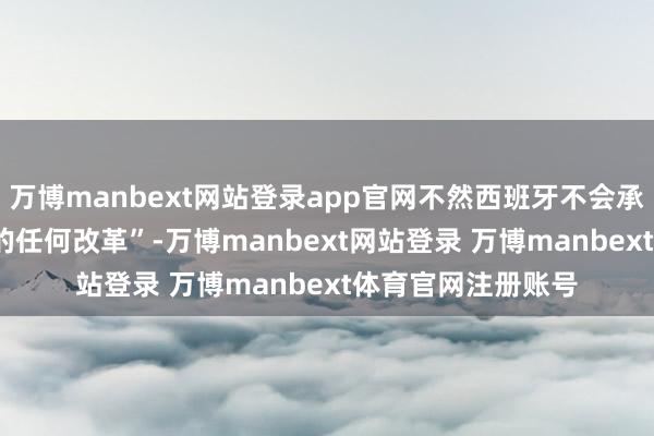 万博manbext网站登录app官网不然西班牙不会承认对1967年领域的任何改革”-万博manbext网站登录 万博manbext体育官网注册账号