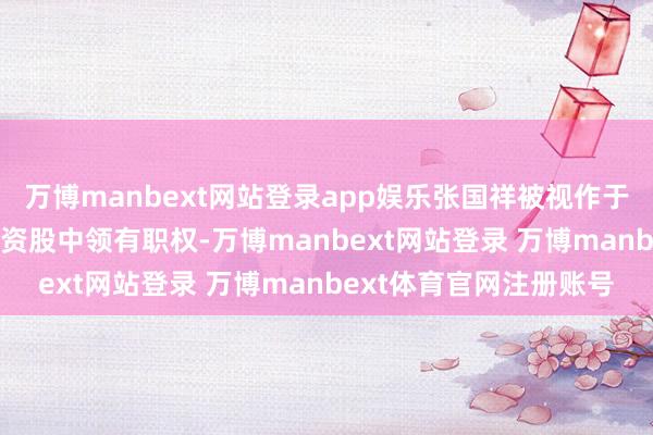 万博manbext网站登录app娱乐张国祥被视作于慧泰执有的4.5亿股内资股中领有职权-万博manbext网站登录 万博manbext体育官网注册账号