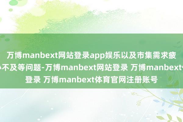 万博manbext网站登录app娱乐以及市集需求疲软、客户滥用信心不及等问题-万博manbext网站登录 万博manbext体育官网注册账号