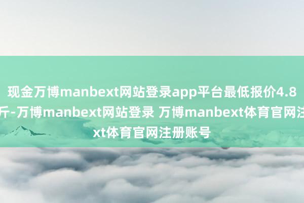 现金万博manbext网站登录app平台最低报价4.80元/公斤-万博manbext网站登录 万博manbext体育官网注册账号