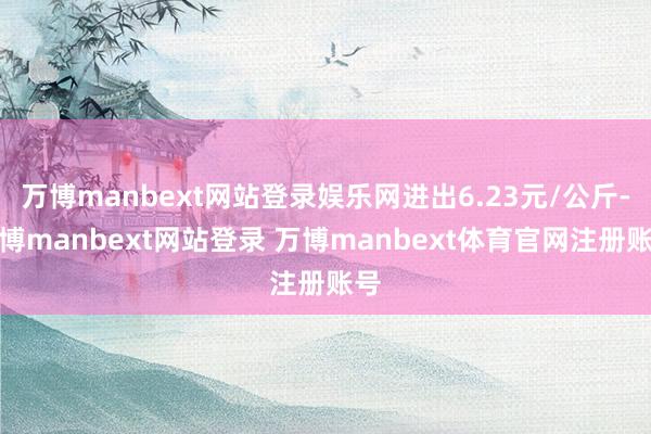 万博manbext网站登录娱乐网进出6.23元/公斤-万博manbext网站登录 万博manbext体育官网注册账号