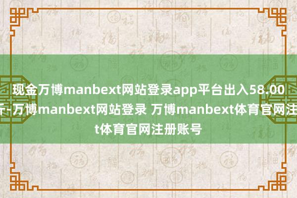 现金万博manbext网站登录app平台出入58.00元/公斤-万博manbext网站登录 万博manbext体育官网注册账号