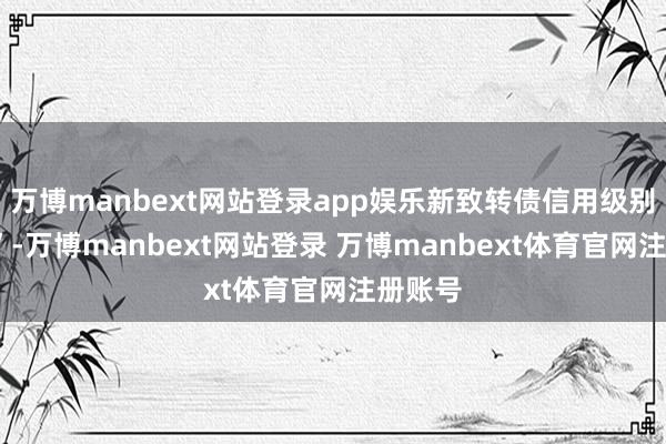 万博manbext网站登录app娱乐新致转债信用级别为“A”-万博manbext网站登录 万博manbext体育官网注册账号