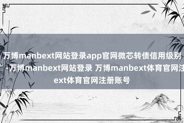 万博manbext网站登录app官网微芯转债信用级别为“A+”-万博manbext网站登录 万博manbext体育官网注册账号