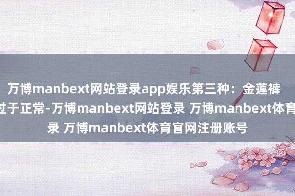 万博manbext网站登录app娱乐第三种：金莲裤        ★时弊：过于正常-万博manbext网站登录 万博manbext体育官网注册账号