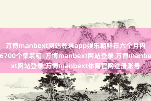 万博manbext网站登录app娱乐朝鲜在六个月内向俄罗斯运载了大要6700个集装箱-万博manbext网站登录 万博manbext体育官网注册账号